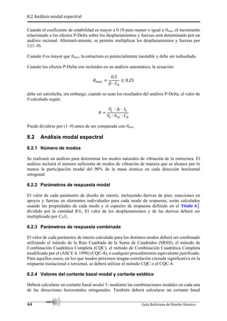 8.2 Análisis modal espectral
44 Guía Boliviana de Diseño Sísmico
Cuando el coeficiente de estabilidad es mayor a 0.10 pero menor o igual a θmáx, el incremento
relacionado a los efectos P-Delta sobre los desplazamientos y fuerzas será determinado por un
análisis racional. Alternativamente, se permite multiplicar los desplazamientos y fuerzas por
1/(1–θ).
Cuando θ es mayor que θmáx, la estructura es potencialmente inestable y debe ser rediseñada.
Cuando los efectos P-Delta son incluidos en un análisis automático, la ecuación:
`b 5
0.5
c ∙ 3
J 0.25
debe ser satisfecha, sin embargo, cuando se usan los resultados del análisis P-Delta, el valor de
θ calculado según:
`
a5 ∙ ∆ ∙ ./
5 ∙ ℎA5 ∙ 3
Puede dividirse por (1–θ) antes de ser comparada con θmáx.
8.2 Análisis modal espectral
8.2.1 Número de modos
Se realizará un análisis para determinar los modos naturales de vibración de la estructura. El
análisis incluirá el número suficiente de modos de vibración de manera que se alcance por lo
menos la participación modal del 90% de la masa sísmica en cada dirección horizontal
ortogonal.
8.2.2 Parámetros de respuesta modal
El valor de cada parámetro de diseño de interés, incluyendo derivas de piso, reacciones en
apoyos y fuerzas en elementos individuales para cada modo de respuesta, serán calculados
usando las propiedades de cada modo y el espectro de respuesta definido en el Título 6│
dividido por la cantidad R/Ie. El valor de los desplazamientos y de las derivas deberá ser
multiplicado por Cd/Ie.
8.2.3 Parámetros de respuesta combinada
El valor de cada parámetro de interés calculado para los distintos modos deberá ser combinado
utilizando el método de la Raíz Cuadrada de la Suma de Cuadrados (SRSS), el método de
Combinación Cuadrática Completa (CQC), el método de Combinación Cuadrática Completa
modificado por el (ASCE 4, 1998) (CQC-4), o cualquier procedimiento equivalente justificado.
Para aquellos casos, en los que modos próximos tengan correlación cruzada significativa en la
respuesta traslacional o torsional, se deberá utilizar el método CQC o el CQC-4.
8.2.4 Valores del cortante basal modal y cortante estático
Deberá calcularse un cortante basal modal Vt mediante las combinaciones modales en cada una
de las direcciones horizontales ortogonales. También deberá calcularse un cortante basal
 