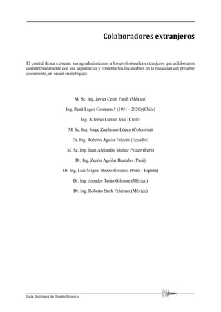 Guía Boliviana de Diseño Sísmico
Colaboradores extranjeros
El comité desea expresar sus agradecimientos a los profesionales extranjeros que colaboraron
desinteresadamente con sus sugerencias y comentarios invaluables en la redacción del presente
documento, en orden cronológico:
M. Sc. Ing. Javier Cesín Farah (México)
Ing. René Lagos Contreras† (1951 - 2020) (Chile)
Ing. Alfonso Larraín Vial (Chile)
M. Sc. Ing. Jorge Zambrano López (Colombia)
Dr. Ing. Roberto Aguiar Falconi (Ecuador)
M. Sc. Ing. Juan Alejandro Muñoz Peláez (Perú)
Dr. Ing. Zenón Aguilar Bardales (Perú)
Dr. Ing. Luis Miguel Bozzo Rotondo (Perú – España)
Dr. Ing. Amador Terán Gilmore (México)
Dr. Ing. Roberto Stark Feldman (México)
 