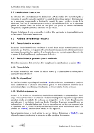 8.3 Análisis lineal tiempo–historia
46 Guía Boliviana de Diseño Sísmico
8.2.10 Modelado de la estructura
La estructura debe ser modelada en tres dimensiones (3D). El modelo debe incluir la rigidez y
resistencia de todos los elementos significativos para la distribución de fuerzas y deformaciones
en la estructura, representando la distribución espacial de masa y rigidez a través de la
estructura. En el caso de entrepisos que se consideren como diafragma rígido, por lo menos tres
grados de libertad deben ser usados en cada piso, dos grados de libertad horizontales
ortogonales y un grado de libertad rotacional con eje vertical.
Cuando el diafragma de piso no es rígido, el modelo debe representar la rigidez del diafragma
en la respuesta dinámica de la estructura.
8.3 Análisis lineal tiempo–historia
8.3.1 Requerimientos generales
El análisis lineal tiempo-historia consiste en el análisis de un modelo matemático lineal de la
estructura, que determina su respuesta ante varios registros de aceleración, a través de métodos
de integración numérica. Los registros de aceleración deben ser compatibles con el espectro de
respuesta de diseño del lugar de emplazamiento de la obra.
8.3.2 Requerimientos generales para el modelado
El modelo matemático de la estructura debe cumplir con lo especificado en la sección 8.2.8.
8.3.2.1 Efectos P-Delta
El modelo matemático debe incluir los efectos P-Delta y se debe respetar el límite para el
coeficiente de estabilidad θ.
8.3.2.2 Torsión accidental
La torsión accidental requerida por la sección 8.1.9 debe ser incluida, desplazando el centro de
masa a cada lado de su ubicación una distancia igual a 5% de la dimensión horizontal de la
estructura en el piso considerado perpendicular a la dirección de las fuerzas aplicadas.
8.3.2.3 Modelado de la fundación
Cuando la flexibilidad del sistema suelo–fundación es considerada, el comportamiento lineal
carga versus deformación de la fundación será representada por una rigidez lineal equivalente
calculada con las propiedades del suelo que son compatibles con los niveles de deformación
asociados con el movimiento sísmico de diseño. El módulo de cortante compatible con las
deformaciones G y la velocidad de onda de corte compatible con las deformaciones asociada
Vs necesarias para el cálculo de la rigidez lineal equivalente, serán determinadas usando los
criterios del Título 9│ o basado en un estudio de sitio específico.
Para el análisis sísmico se puede utilizar los apoyos elásticos definidos en el Título 9│, para
obtener los valores máximos de la respuesta, se debe considerar dos maneras:
 