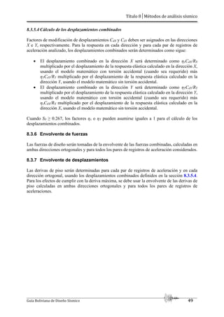 Título 8│Métodos de análisis sísmico
Guía Boliviana de Diseño Sísmico 49
8.3.5.4 Cálculo de los desplazamientos combinados
Factores de modificación de desplazamientos CdX y CdY deben ser asignados en las direcciones
X e Y, respectivamente. Para la respuesta en cada dirección y para cada par de registros de
aceleración analizado, los desplazamientos combinados serán determinados como sigue:
 El desplazamiento combinado en la dirección X será determinado como ηxCdX/RX
multiplicado por el desplazamiento de la respuesta elástica calculado en la dirección X,
usando el modelo matemático con torsión accidental (cuando sea requerido) más
ηYCdY/RY multiplicado por el desplazamiento de la respuesta elástica calculado en la
dirección Y, usando el modelo matemático sin torsión accidental.
 El desplazamiento combinado en la dirección Y será determinado como ηYCdY/RY
multiplicado por el desplazamiento de la respuesta elástica calculado en la dirección Y,
usando el modelo matemático con torsión accidental (cuando sea requerido) más
ηxCdX/RX multiplicado por el desplazamiento de la respuesta elástica calculado en la
dirección X, usando el modelo matemático sin torsión accidental.
Cuando S0 ≥ 0.267, los factores ηx o ηY pueden asumirse iguales a 1 para el cálculo de los
desplazamientos combinados.
8.3.6 Envolvente de fuerzas
Las fuerzas de diseño serán tomadas de la envolvente de las fuerzas combinadas, calculadas en
ambas direcciones ortogonales y para todos los pares de registros de aceleración considerados.
8.3.7 Envolvente de desplazamientos
Las derivas de piso serán determinadas para cada par de registros de aceleración y en cada
dirección ortogonal, usando los desplazamientos combinados definidos en la sección 8.3.5.4.
Para los efectos de cumplir con la deriva máxima, se debe usar la envolvente de las derivas de
piso calculadas en ambas direcciones ortogonales y para todos los pares de registros de
aceleraciones.
 