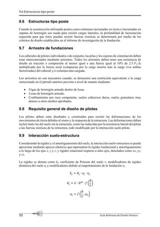 9.6 Estructuras tipo poste
52 Guía Boliviana de Diseño Sísmico
9.6 Estructuras tipo poste
Cuando la construcción utilizando postes como columnas incrustadas en tierra o incrustadas en
zapatas de hormigón sea usada para resistir cargas laterales, la profundidad de incrustación
requerida para que éstos puedan resistir fuerzas sísmicas se determinará por medio de los
criterios de diseño establecidos en el informe de investigación de la fundación.
9.7 Arriostre de fundaciones
Los cabezales de pilotes individuales o de conjunto, las pilas y los cajones de cimentación deben
estar interconectados mediante arriostres. Todos los arriostres deben tener una resistencia de
diseño en tracción o compresión al menos igual a una fuerza igual al 10% de 2.5·Fa·S0
multiplicado por la fuerza axial (compuesta por la carga muerta más la carga viva ambas
factorizadas) del cabezal y/o columna más cargada.
Los arriostres no son necesarios cuando, se demuestre una restricción equivalente a la carga
mencionada en el párrafo anterior provista a nivel de rasante mediante:
 Vigas de hormigón armado dentro de losas.
 Losas de hormigón armado.
 Confinamiento por roca competente, suelos cohesivos duros, suelos granulares muy
densos u otros medios aprobados.
9.8 Requisito general de diseño de pilotes
Los pilotes deben estar diseñados y construidos para resistir las deformaciones de los
movimientos de tierra debidos al sismo y la respuesta de la estructura. Las deformaciones deben
incluir tanto las del suelo sin la estructura, como las inducidas por la resistencia lateral del pilote
a las fuerzas sísmicas de la estructura, todo modificado por la interacción suelo-pilote.
9.9 Interacción suelo-estructura
Considerando la rigidez y el amortiguamiento del suelo, la interacción suelo-estructura se puede
aproximar mediante apoyos elásticos que representen la rigidez traslacional y amortiguamiento
a lo largo de los ejes x, y y z, y rigidez rotacional respecto a tales ejes, denotados como xx, yy,
y zz.
La rigidez se denota como kj, coeficiente de Poisson del suelo ν, modificadores de rigidez
dinámica del suelo αj y modificadores debido al empotramiento de la fundación nj.
^q rq ∙ sq ∙ pq
rq t ∙ ub
∙ ?
u
v
!
sq ?
u
v
, s !
 