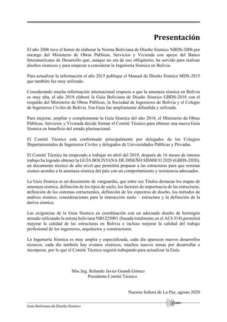 Guía Boliviana de Diseño Sísmico
Presentación
El año 2006 tuve el honor de elaborar la Norma Boliviana de Diseño Sísmico NBDS-2006 por
encargo del Ministerio de Obras Públicas, Servicios y Vivienda con apoyo del Banco
Interamericano de Desarrollo que, aunque no era de uso obligatorio, ha servido para realizar
diseños sísmicos y para empezar a considerar la Ingeniería Sísmica en Bolivia.
Para actualizar la información el año 2015 publique el Manual de Diseño Sísmico MDS-2015
que también fue muy utilizado.
Considerando mucha información internacional respecto a que la amenaza sísmica en Bolivia
es muy alta, el año 2018 elaboré la Guía Boliviana de Diseño Sísmico GBDS-2018 con el
respaldo del Ministerio de Obras Públicas, la Sociedad de Ingenieros de Bolivia y el Colegio
de Ingenieros Civiles de Bolivia. Esa Guía fue ampliamente difundida y utilizada.
Para mejorar, ampliar y complementar la Guía Sísmica del año 2018, el Ministerio de Obras
Públicas, Servicios y Vivienda decide formar el Comité Técnico para obtener una nueva Guía
Sísmica en beneficio del estado plurinacional.
El Comité Técnico está conformado principalmente por delegados de los Colegios
Departamentales de Ingenieros Civiles y delegados de Universidades Públicas y Privadas.
El Comité Técnico ha empezado a trabajar en abril del 2019, después de 16 meses de intenso
trabajo ha logrado obtener la GUÍA BOLIVIANA DE DISEÑO SÍSMICO 2020 (GBDS-2020),
un documento técnico de alto nivel que permitirá preparar a las estructuras para que resistan
sismos acordes a la amenaza sísmica del país con un comportamiento y resistencia adecuados.
La Guía Sísmica es un documento de vanguardia, que entre sus Títulos destacan los mapas de
amenaza sísmica, definición de los tipos de suelo, los factores de importancia de las estructuras,
definición de los sistemas estructurales, definición de los espectros de diseño, los métodos de
análisis sísmico, consideraciones para la interacción suelo – estructura y la definición de la
deriva sísmica.
Las exigencias de la Guía Sísmica en coordinación con un adecuado diseño de hormigón
armado utilizando la norma boliviana NB1225001 (basada totalmente en el ACI-318) permitirá
mejorar la calidad de las estructuras en Bolivia e incluso mejorar la calidad del trabajo
profesional de los ingenieros, arquitectos y constructores.
La Ingeniería Sísmica es muy amplia y especializada, cada día aparecen nuevos desarrollos
técnicos, cada día también hay eventos sísmicos, muchos nuevos temas por desarrollar e
incorporar, por lo que el Comité Técnico seguirá trabajando para actualizar la Guía.
Msc.Ing. Rolando Javier Grandi Gómez
Presidente Comité Técnico
Nuestra Señora de La Paz, agosto 2020
 