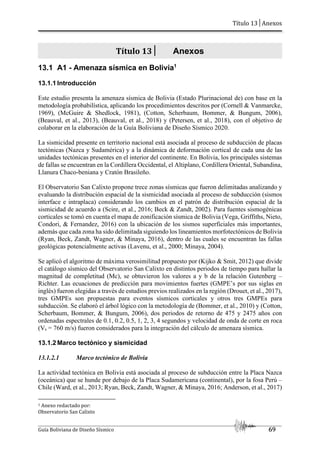 Título 13│Anexos
Guía Boliviana de Diseño Sísmico 69
Título 13│ Anexos
13.1 A1 - Amenaza sísmica en Bolivia1
13.1.1 Introducción
Este estudio presenta la amenaza sísmica de Bolivia (Estado Plurinacional de) con base en la
metodología probabilística, aplicando los procedimientos descritos por (Cornell & Vanmarcke,
1969), (McGuire & Shedlock, 1981), (Cotton, Scherbaum, Bommer, & Bungum, 2006),
(Beauval, et al., 2013), (Beauval, et al., 2018) y (Petersen, et al., 2018), con el objetivo de
colaborar en la elaboración de la Guía Boliviana de Diseño Sísmico 2020.
La sismicidad presente en territorio nacional está asociada al proceso de subducción de placas
tectónicas (Nazca y Sudamérica) y a la dinámica de deformación cortical de cada una de las
unidades tectónicas presentes en el interior del continente. En Bolivia, los principales sistemas
de fallas se encuentran en la Cordillera Occidental, el Altiplano, Cordillera Oriental, Subandina,
Llanura Chaco-beniana y Cratón Brasileño.
El Observatorio San Calixto propone trece zonas sísmicas que fueron delimitadas analizando y
evaluando la distribución espacial de la sismicidad asociada al proceso de subducción (sismos
interface e intraplaca) considerando los cambios en el patrón de distribución espacial de la
sismicidad de acuerdo a (Scire, et al., 2016; Beck & Zandt, 2002). Para fuentes sismogénicas
corticales se tomó en cuenta el mapa de zonificación sísmica de Bolivia (Vega, Griffiths, Nieto,
Condori, & Fernandez, 2016) con la ubicación de los sismos superficiales más importantes,
además que cada zona ha sido delimitada siguiendo los lineamientos morfotectónicos de Bolivia
(Ryan, Beck, Zandt, Wagner, & Minaya, 2016), dentro de las cuales se encuentran las fallas
geológicas potencialmente activas (Lavenu, et al., 2000; Minaya, 2004).
Se aplicó el algoritmo de máxima verosimilitud propuesto por (Kijko & Smit, 2012) que divide
el catálogo sísmico del Observatorio San Calixto en distintos periodos de tiempo para hallar la
magnitud de completitud (Mc), se obtuvieron los valores a y b de la relación Gutenberg –
Richter. Las ecuaciones de predicción para movimientos fuertes (GMPE’s por sus siglas en
inglés) fueron elegidas a través de estudios previos realizados en la región (Drouet, et al., 2017),
tres GMPEs son propuestas para eventos sísmicos corticales y otros tres GMPEs para
subducción. Se elaboró el árbol lógico con la metodología de (Bommer, et al., 2010) y (Cotton,
Scherbaum, Bommer, & Bungum, 2006), dos periodos de retorno de 475 y 2475 años con
ordenadas espectrales de 0.1, 0.2, 0.5, 1, 2, 3, 4 segundos y velocidad de onda de corte en roca
(Vs = 760 m/s) fueron considerados para la integración del cálculo de amenaza sísmica.
13.1.2 Marco tectónico y sismicidad
13.1.2.1 Marco tectónico de Bolivia
La actividad tectónica en Bolivia está asociada al proceso de subducción entre la Placa Nazca
(oceánica) que se hunde por debajo de la Placa Sudamericana (continental), por la fosa Perú –
Chile (Ward, et al., 2013; Ryan, Beck, Zandt, Wagner, & Minaya, 2016; Anderson, et al., 2017)
1 Anexo redactado por:
Observatorio San Calixto
 