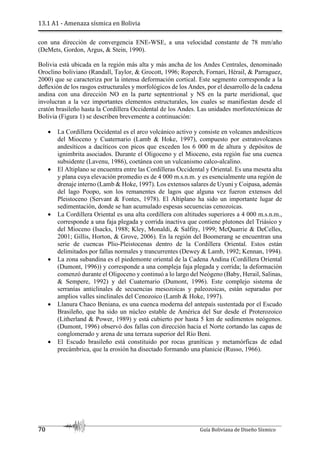 13.1 A1 - Amenaza sísmica en Bolivia
70 Guía Boliviana de Diseño Sísmico
con una dirección de convergencia ENE-WSE, a una velocidad constante de 78 mm/año
(DeMets, Gordon, Argus, & Stein, 1990).
Bolivia está ubicada en la región más alta y más ancha de los Andes Centrales, denominado
Oroclino boliviano (Randall, Taylor, & Grocott, 1996; Roperch, Fornari, Hérail, & Parraguez,
2000) que se caracteriza por la intensa deformación cortical. Este segmento corresponde a la
deﬂexión de los rasgos estructurales y morfológicos de los Andes, por el desarrollo de la cadena
andina con una dirección NO en la parte septentrional y NS en la parte meridional, que
involucran a la vez importantes elementos estructurales, los cuales se manifiestan desde el
cratón brasileño hasta la Cordillera Occidental de los Andes. Las unidades morfotectónicas de
Bolivia (Figura 1) se describen brevemente a continuación:
 La Cordillera Occidental es el arco volcánico activo y consiste en volcanes andesíticos
del Mioceno y Cuaternario (Lamb & Hoke, 1997), compuesto por estratovolcanes
andesíticos a dacíticos con picos que exceden los 6 000 m de altura y depósitos de
ignimbrita asociados. Durante el Oligoceno y el Mioceno, esta región fue una cuenca
subsidente (Lavenu, 1986), coetánea con un vulcanismo calco-alcalino.
 El Altiplano se encuentra entre las Cordilleras Occidental y Oriental. Es una meseta alta
y plana cuya elevación promedio es de 4 000 m.s.n.m. y es esencialmente una región de
drenaje interno (Lamb & Hoke, 1997). Los extensos salares de Uyuni y Coipasa, además
del lago Poopo, son los remanentes de lagos que alguna vez fueron extensos del
Pleistoceno (Servant & Fontes, 1978). El Altiplano ha sido un importante lugar de
sedimentación, donde se han acumulado espesas secuencias cenozoicas.
 La Cordillera Oriental es una alta cordillera con altitudes superiores a 4 000 m.s.n.m.,
corresponde a una faja plegada y corrida inactiva que contiene plutones del Triásico y
del Mioceno (Isacks, 1988; Kley, Monaldi, & Salfity, 1999; McQuarrie & DeCelles,
2001; Gillis, Horton, & Grove, 2006). En la región del Boomerang se encuentran una
serie de cuencas Plio-Pleistocenas dentro de la Cordillera Oriental. Estos están
delimitados por fallas normales y trancurrentes (Dewey & Lamb, 1992; Kennan, 1994).
 La zona subandina es el piedemonte oriental de la Cadena Andina (Cordillera Oriental
(Dumont, 1996)) y corresponde a una compleja faja plegada y corrida; la deformación
comenzó durante el Oligoceno y continuó a lo largo del Neógeno (Baby, Herail, Salinas,
& Sempere, 1992) y del Cuaternario (Dumont, 1996). Este complejo sistema de
serranías anticlinales de secuencias mesozoicas y paleozoicas, están separadas por
amplios valles sinclinales del Cenozoico (Lamb & Hoke, 1997).
 Llanura Chaco Beniana, es una cuenca moderna del antepaís sustentada por el Escudo
Brasileño, que ha sido un núcleo estable de América del Sur desde el Proterozoico
(Litherland & Power, 1989) y está cubierto por hasta 5 km de sedimentos neógenos.
(Dumont, 1996) observó dos fallas con dirección hacia el Norte cortando las capas de
conglomerado y arena de una terraza superior del Río Beni.
 El Escudo brasileño está constituido por rocas graníticas y metamórficas de edad
precámbrica, que la erosión ha disectado formando una planicie (Russo, 1966).
 