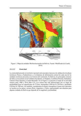 Título 13│Anexos
Guía Boliviana de Diseño Sísmico 71
Figura 1. Mapa de unidades Morfoestructurales de Bolivia. Fuente: Modificado de (Lamb,
2016).
13.1.2.2 Sismicidad
La sismicidad presente en territorio nacional está asociada al proceso de subducción de placas
tectónicas (Nazca y Sudamérica) y a la dinámica de deformación cortical de cada una de las
unidades tectónicas presentes en el interior del continente. En Bolivia, los principales sistemas
de fallas se encuentran en la Cordillera Occidental, el Altiplano, Cordillera Oriental, Subandina,
Llanura Chaco-beniana y Cratón Brasileño. En la Figura 2 se presenta el mapa de la actividad
sísmica entre 1900 y 2018 (Mw>3.5). Los sismos han sido diferenciados por su rango de
profundidad focal en superficiales (h<75 km), intermedios (100 km<h<350 km) y profundos
(350 km<h<700 km). Así también, consideramos la fuente sismogénica Lejana cuyo epicentro
se localiza en los países vecinos (Perú, Argentina y Chile), representando una amenaza para
algunas ciudades de Bolivia que depende de la magnitud y profundidad.
 