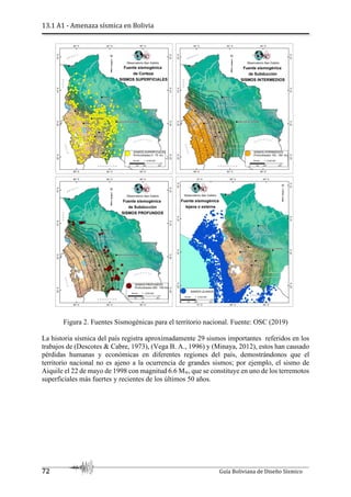 13.1 A1 - Amenaza sísmica en Bolivia
72 Guía Boliviana de Diseño Sísmico
Figura 2. Fuentes Sismogénicas para el territorio nacional. Fuente: OSC (2019)
La historia sísmica del país registra aproximadamente 29 sismos importantes referidos en los
trabajos de (Descotes & Cabre, 1973), (Vega B. A., 1996) y (Minaya, 2012), estos han causado
pérdidas humanas y económicas en diferentes regiones del país, demostrándonos que el
territorio nacional no es ajeno a la ocurrencia de grandes sismos; por ejemplo, el sismo de
Aiquile el 22 de mayo de 1998 con magnitud 6.6 Mw, que se constituye en uno de los terremotos
superficiales más fuertes y recientes de los últimos 50 años.
 