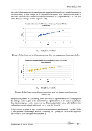 Título 13│Anexos
Guía Boliviana de Diseño Sísmico 75
La teoría de la amenaza sísmica establece que para el análisis estadístico se debe homogenizar
las magnitudes y se debe trabajar con la Magnitud de Momento (Mw). Para el presente proyecto
aplicamos una relación de conversión de magnitudes entre Ml (Magnitud Local) a Mw con base
en los datos del catálogo sísmico (Figuras 5 y 6).
Mw = 0.8021∙Ml + 0.8883
Figura 5. Relación de conversión entre magnitud Ml a Mw para eventos sísmicos corticales.
Mw = 1.0325∙Ml + 0.0106
Figura 6. Relación de conversión entre magnitud Ml a Mw para eventos sísmicos de
subducción.
Se aplicó el algoritmo de (Reasenberg, 1985) aplicando su algoritmo Decluster (desagregación
del catálogo sísmico), para evitar incluir replicas o premonitores en los análisis estadísticos.
Este algoritmo agrupa eventos sísmicos de una determinada región y aplica la ley de Omori (las
réplicas tienen una tendencia a disminuir con el pasar del tiempo).
Posteriormente se aplicaron algoritmos de ventanas propuestos por (Marsan & Lengliné, 2008),
(Christophersen, Gerstenberger, Rhoades, & Stirling, 2011) para poder verificar la completitud
y fidelidad de cada catálogo sísmico (Figura 7)
 