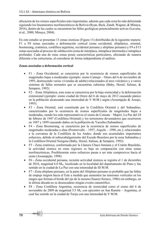13.1 A1 - Amenaza sísmica en Bolivia
78 Guía Boliviana de Diseño Sísmico
ubicación de los sismos superficiales más importantes, además que cada zona ha sido delimitada
siguiendo los lineamientos morfotectónicos de Bolivia (Ryan, Beck, Zandt, Wagner, & Minaya,
2016), dentro de las cuales se encuentran las fallas geológicas potencialmente activas (Lavenu,
et al., 2000; Minaya, 2004).
En este estudio se presentan 13 zonas sísmicas (Figura 11) distribuidas de la siguiente manera:
F1 a F8 zonas asociadas a deformación cortical (zona occidental, altiplánica, oriental,
boomerang, cratónica, cordillera argentina, occidental peruana y altiplano peruano) y F9 a F13
zonas asociadas al proceso de subducción (zona de interplaca, intraplaca intermedia e intraplaca
profunda). Cada una de estas zonas posee características particulares, afectando de manera
diferente a las estructuras, al considerar de forma independiente el análisis.
Zonas asociadas a deformación cortical
 F1 - Zona Occidental, se caracteriza por la ocurrencia de sismos superficiales de
magnitudes bajas a moderadas (ejemplo: sismo Cumujo – Oruro del 6 de noviembre de
1995, destruyendo varias viviendas de adobe) relacionados al arco volcánico y a varios
sistemas de fallas normales que se encuentran cubiertas (Baby, Herail, Salinas, &
Sempere, 1992).
 F2 – Zona Altiplánica, esta zona se caracteriza por la baja sismicidad y la deformación
extensional (ejemplo: sismo ciudad de Oruro del 6 de mayo de 2012 causando pánico
en la población alcanzando una intensidad de V M.M.) según (Assumpção & Araujo,
1993).
 F3 - Zona Oriental, está constituida por la Cordillera Oriental y del Subandino,
caracterizados por la ocurrencia de sismos superficiales de magnitudes bajas a
moderadas, siendo los más representativos el sismo de Consata – Mapiri, La Paz del 24
de febrero de 1947 (Cordillera Oriental) y los terremotos devastadores que ocurrieron
en 1887 y 1899 causando daños en la población de Yacuiba (Subandino).
 F4 - Zona Boomerang, se caracteriza por la ocurrencia de sismos superficiales de
magnitudes moderadas a altas (Postrervalle – 1957, Aiquile – 1998, etc.), relacionados
a la curvatura de la Cordillera de los Andes; donde son acumulados importantes
esfuerzos, debido al sobrecabalgamiento del Escudo Brasilero por la zona Subandina y
la Cordillera Oriental Neógena (Baby, Herail, Salinas, & Sempere, 1992).
 F5 - Zona cratónica, conformada por la Llanura Chaco beniana y el Cratón Brasileño,
la actividad sísmica en estas regiones es baja en comparación con otras zonas
morfotectónicas. Posiblemente estos esfuerzos pasan a ser más compresivos hacia al
oeste (Assumpção, 1998).
 F6 - Zona occidental peruana, reciente actividad sísmica se registra el 1 de diciembre
de 2016, magnitud 6.0 Mw, localizado en la localidad del departamento de Puno y fue
sentido en la ciudad de La Paz con una intensidad de III M.M.
 F7 - Zona altiplano peruano, en la parte del Altiplano peruano es probable que las fallas
de empuje migren hacia el Este a medida que aumenten las tensiones verticales en los
rangos que forman el borde del eje de la meseta (Suarez-Soruco, 1986) sin embargo, en
la última década no se desencadeno ningún evento catastrófico.
 F8 - Zona Cordillera Argentina, ocurrencia de sismicidad como el sismo del 6 de
noviembre de 2009 de magnitud 5.5 Mw con epicentro en San Ramón – Argentina, el
cual fue sentido en la ciudad de Tarija con una intensidad de V M.M.
 