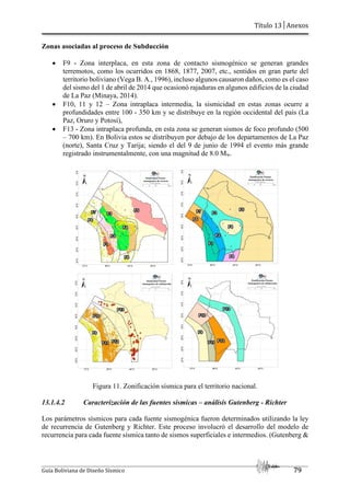 Título 13│Anexos
Guía Boliviana de Diseño Sísmico 79
Zonas asociadas al proceso de Subducción
 F9 - Zona interplaca, en esta zona de contacto sismogénico se generan grandes
terremotos, como los ocurridos en 1868, 1877, 2007, etc., sentidos en gran parte del
territorio boliviano (Vega B. A., 1996), incluso algunos causaron daños, como es el caso
del sismo del 1 de abril de 2014 que ocasionó rajaduras en algunos edificios de la ciudad
de La Paz (Minaya, 2014).
 F10, 11 y 12 – Zona intraplaca intermedia, la sismicidad en estas zonas ocurre a
profundidades entre 100 - 350 km y se distribuye en la región occidental del país (La
Paz, Oruro y Potosí),
 F13 - Zona intraplaca profunda, en esta zona se generan sismos de foco profundo (500
– 700 km). En Bolivia estos se distribuyen por debajo de los departamentos de La Paz
(norte), Santa Cruz y Tarija; siendo el del 9 de junio de 1994 el evento más grande
registrado instrumentalmente, con una magnitud de 8.0 Mw.
Figura 11. Zonificación sísmica para el territorio nacional.
13.1.4.2 Caracterización de las fuentes sísmicas – análisis Gutenberg - Richter
Los parámetros sísmicos para cada fuente sismogénica fueron determinados utilizando la ley
de recurrencia de Gutenberg y Richter. Este proceso involucró el desarrollo del modelo de
recurrencia para cada fuente sísmica tanto de sismos superficiales e intermedios. (Gutenberg &
 