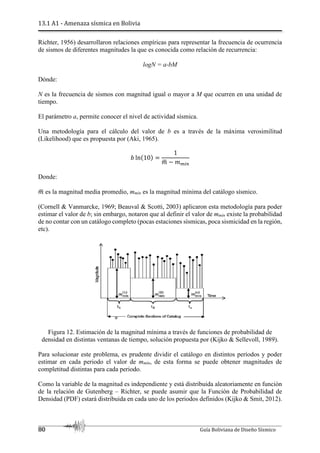 13.1 A1 - Amenaza sísmica en Bolivia
80 Guía Boliviana de Diseño Sísmico
Richter, 1956) desarrollaron relaciones empíricas para representar la frecuencia de ocurrencia
de sismos de diferentes magnitudes la que es conocida como relación de recurrencia:
logN = a-bM
Dónde:
N es la frecuencia de sismos con magnitud igual o mayor a M que ocurren en una unidad de
tiempo.
El parámetro a, permite conocer el nivel de actividad sísmica.
Una metodología para el cálculo del valor de b es a través de la máxima verosimilitud
(Likelihood) que es propuesta por (Aki, 1965).
ž lnV10Y
1
¡
¢ ~ ¡bTO
Donde:
¡
¢ es la magnitud media promedio, mmín es la magnitud mínima del catálogo sísmico.
(Cornell & Vanmarcke, 1969; Beauval & Scotti, 2003) aplicaron esta metodología para poder
estimar el valor de b; sin embargo, notaron que al definir el valor de mmín existe la probabilidad
de no contar con un catálogo completo (pocas estaciones sísmicas, poca sismicidad en la región,
etc).
Figura 12. Estimación de la magnitud mínima a través de funciones de probabilidad de
densidad en distintas ventanas de tiempo, solución propuesta por (Kijko & Sellevoll, 1989).
Para solucionar este problema, es prudente dividir el catálogo en distintos períodos y poder
estimar en cada periodo el valor de mmín, de esta forma se puede obtener magnitudes de
completitud distintas para cada periodo.
Como la variable de la magnitud es independiente y está distribuida aleatoriamente en función
de la relación de Gutenberg – Richter, se puede asumir que la Función de Probabilidad de
Densidad (PDF) estará distribuida en cada uno de los periodos definidos (Kijko & Smit, 2012).
 