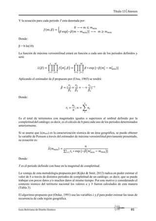 Título 13│Anexos
Guía Boliviana de Diseño Sísmico 81
Y la ecuación para cada periodo T esta denotada por:
?V¡; cY £
0 ~→ ¡ J ¡bTO
c expU~cV¡ ~ ¡bTOYZ ~→ ¡ L ¡bTO
Donde:
β = b ln(10)
La función de máxima verosimilitud estará en función a cada uno de los periodos definidos y
será:
vVcY § § ?‰¡q
T
, cŠ
OT
q[,
A
T[,
§ § c ∗ exp U~cV¡q
T
OT
q[,
~ ¡bTO
T
A
T[,
YZ
Aplicando el estimador de β propuesto por (Utsu, 1965) se tendrá:
c
© V
h,
c,
ª
h%
c%
ª
⋯
hA
cA
¬
Y“,
Donde:
hT
-T
-
; - S -T
A
T
Es el total de terremotos con magnitudes iguales o superiores al umbral definido por la
completitud del catálogo; es decir, es el cálculo de b para cada uno de los periodos determinados
anteriormente.
Si se asume que λ(mmín) es la caracterización sísmica de un área geográfica, se puede obtener
la variable de Poisson a través del estimador de máxima verosimilitud previamente presentado,
su ecuación es:
®
©V¡bTOY
-
∑ fT ∗ exp U~c
©‰¡bTO
T
~ ¡bTOŠZ
A
T[,
Donde:
T es el periodo definido con base en la magnitud de completitud.
La ventaja de esta metodología propuesta por (Kijko & Smit, 2012) radica en poder estimar el
valor de b a través de distintos periodos de completitud de un catálogo; es decir, que se puede
trabajar con pocos datos y/o muchos datos al mismo tiempo. Por este motivo y considerando el
contexto sísmico del territorio nacional los valores a y b fueron calculados de esta manera
(Tabla 3).
El algoritmo propuesto por (Ordaz, 1991) usa las variables λ y β para poder estimar las tasas de
recurrencia de cada región geográfica.
 