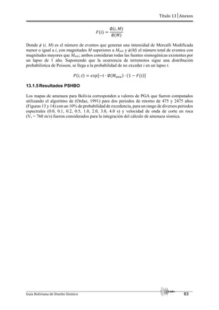 Título 13│Anexos
Guía Boliviana de Diseño Sísmico 83
V¯Y
∅V¯, ±Y
∅V±Y
Donde ϕ (i, M) es el número de eventos que generan una intensidad de Mercalli Modificada
menor o igual a i, con magnitudes M superiores a Mmín y ϕ(M) el número total de eventos con
magnitudes mayores que Mmín; ambos consideran todas las fuentes sismogénicas existentes por
un lapso de 1 año. Suponiendo que la ocurrencia de terremotos sigue una distribución
probabilística de Poisson, se llega a la probabilidad de no exceder i en un lapso t.
aV¯, fY j²³U~f ∙ ∅V±bTOY ∙ V1 ~ V¯YZ
13.1.5 Resultados PSHBO
Los mapas de amenaza para Bolivia corresponden a valores de PGA que fueron computados
utilizando el algoritmo de (Ordaz, 1991) para dos periodos de retorno de 475 y 2475 años
(Figuras 13 y 14) con un 10% de probabilidad de excedencia, para un rango de diversos periodos
espectrales (0.0, 0.1, 0.2, 0.5, 1.0, 2.0, 3.0, 4.0 s) y velocidad de onda de corte en roca
(Vs = 760 m/s) fueron considerados para la integración del cálculo de amenaza sísmica.
 