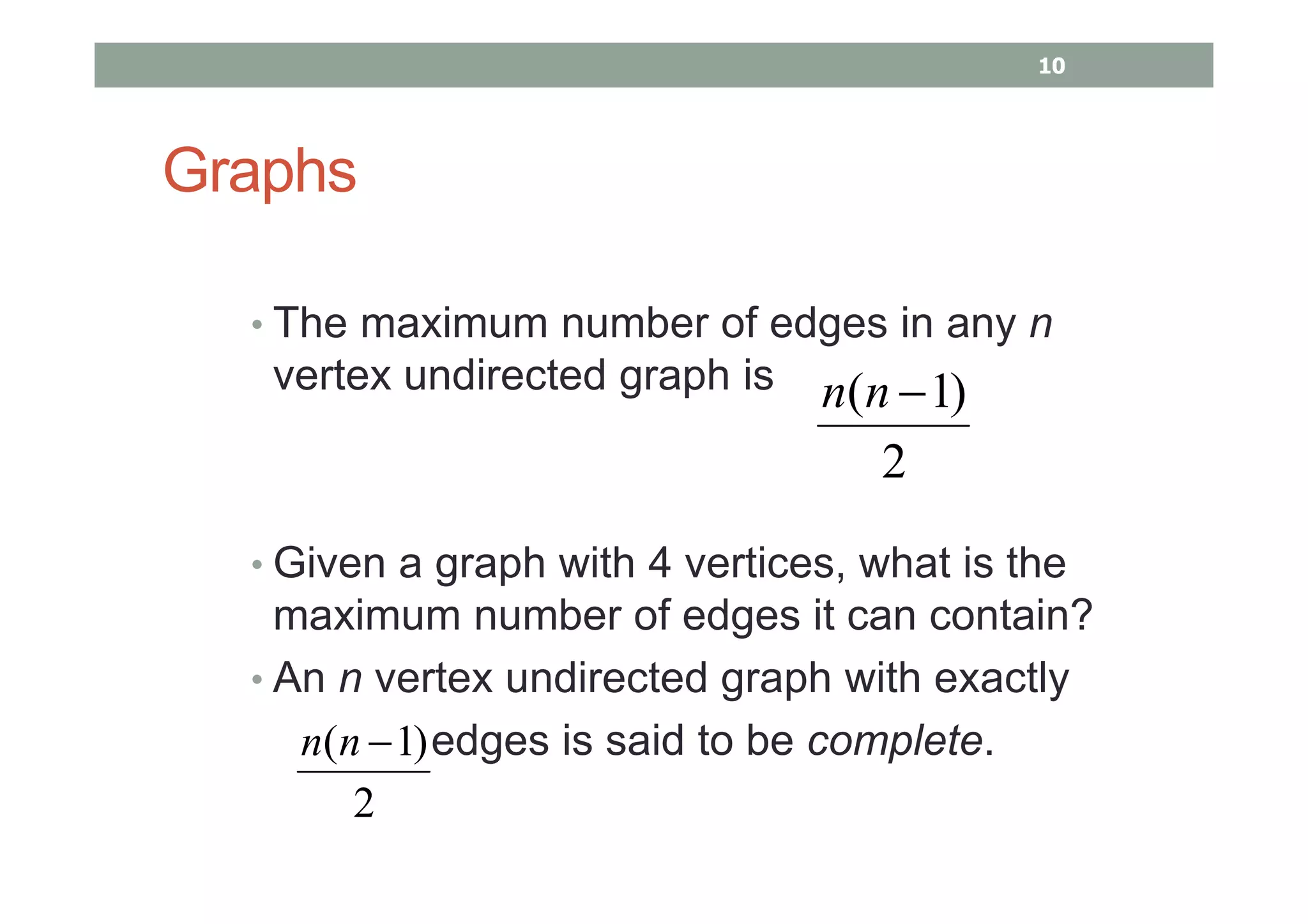 Graphs
• The maximum number of edges in any n
vertex undirected graph is
• Given a graph with 4 vertices, what is the
maximum number of edges it can contain?
• An n vertex undirected graph with exactly
edges is said to be complete.
2
)1( −nn
2
)1( −nn
10
 