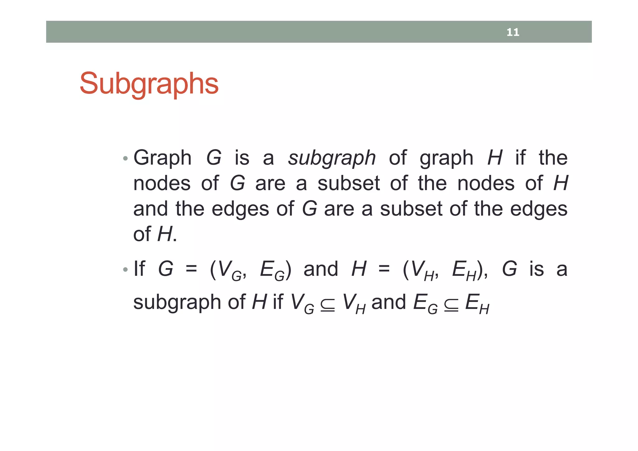 Subgraphs
• Graph G is a subgraph of graph H if the
nodes of G are a subset of the nodes of H
and the edges of G are a subset of the edges
of H.
• If G = (VG, EG) and H = (VH, EH), G is a
subgraph of H if VG ⊆ VH and EG ⊆ EH
11
 