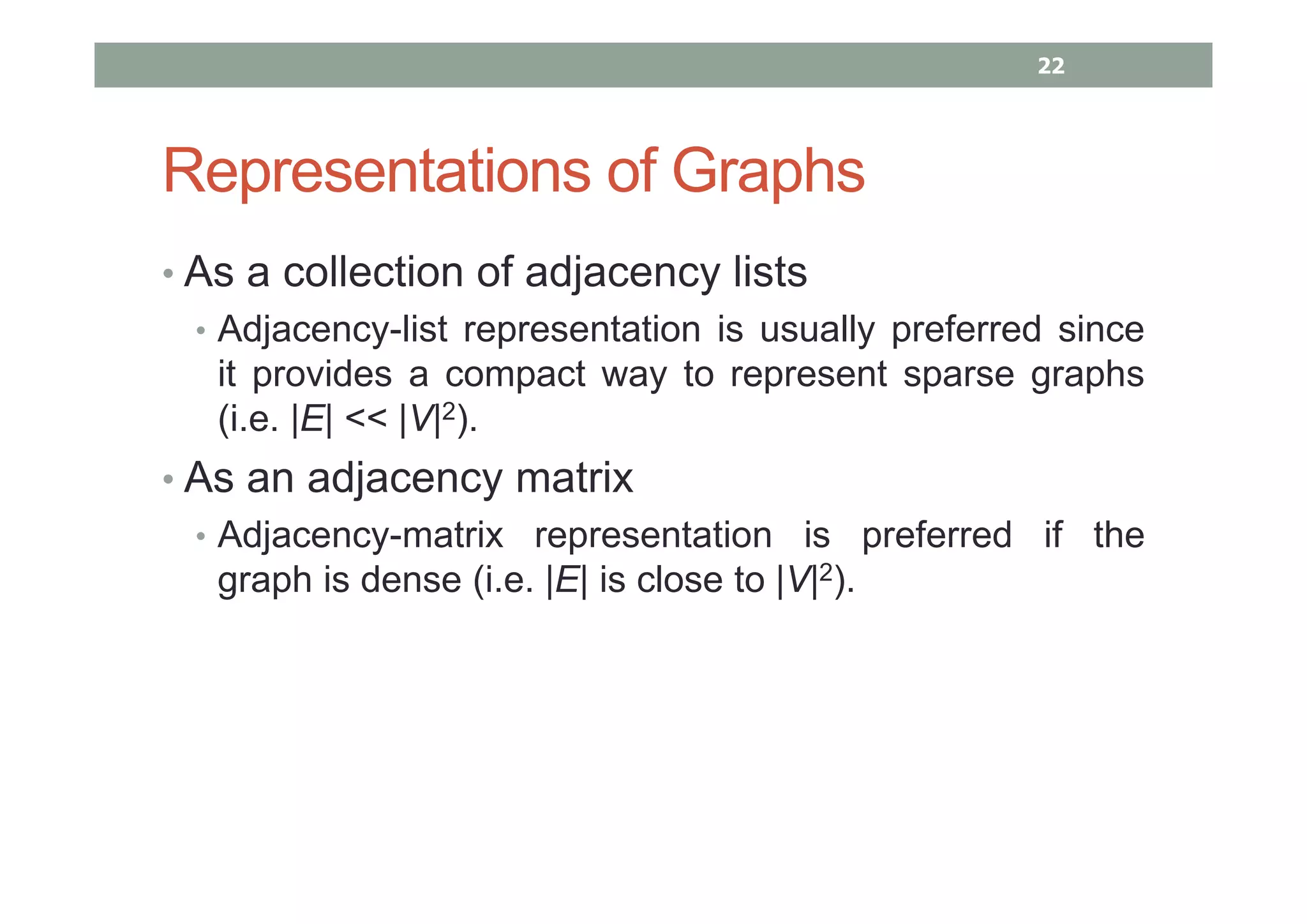 Representations of Graphs
• As a collection of adjacency lists
• Adjacency-list representation is usually preferred since
it provides a compact way to represent sparse graphs
(i.e. |E| << |V|2).
• As an adjacency matrix
• Adjacency-matrix representation is preferred if the
graph is dense (i.e. |E| is close to |V|2).
22
 