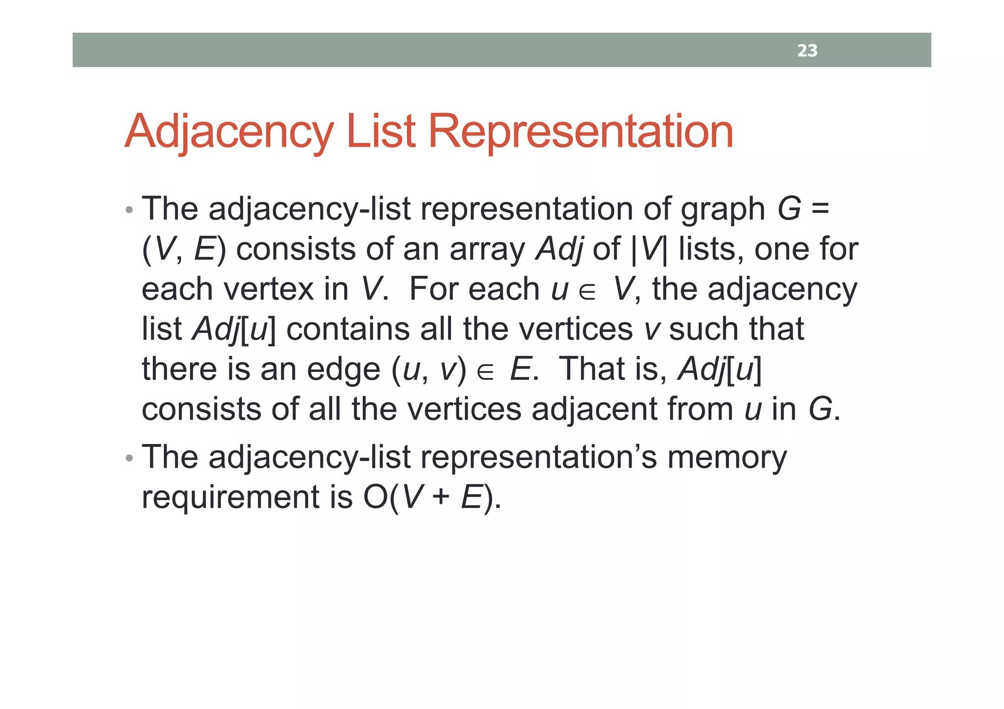Adjacency List Representation
• The adjacency-list representation of graph G =
(V, E) consists of an array Adj of |V| lists, one for
each vertex in V. For each u ∈ V, the adjacency
list Adj[u] contains all the vertices v such that
there is an edge (u, v) ∈ E. That is, Adj[u]
consists of all the vertices adjacent from u in G.
• The adjacency-list representation’s memory
requirement is O(V + E).
23
 