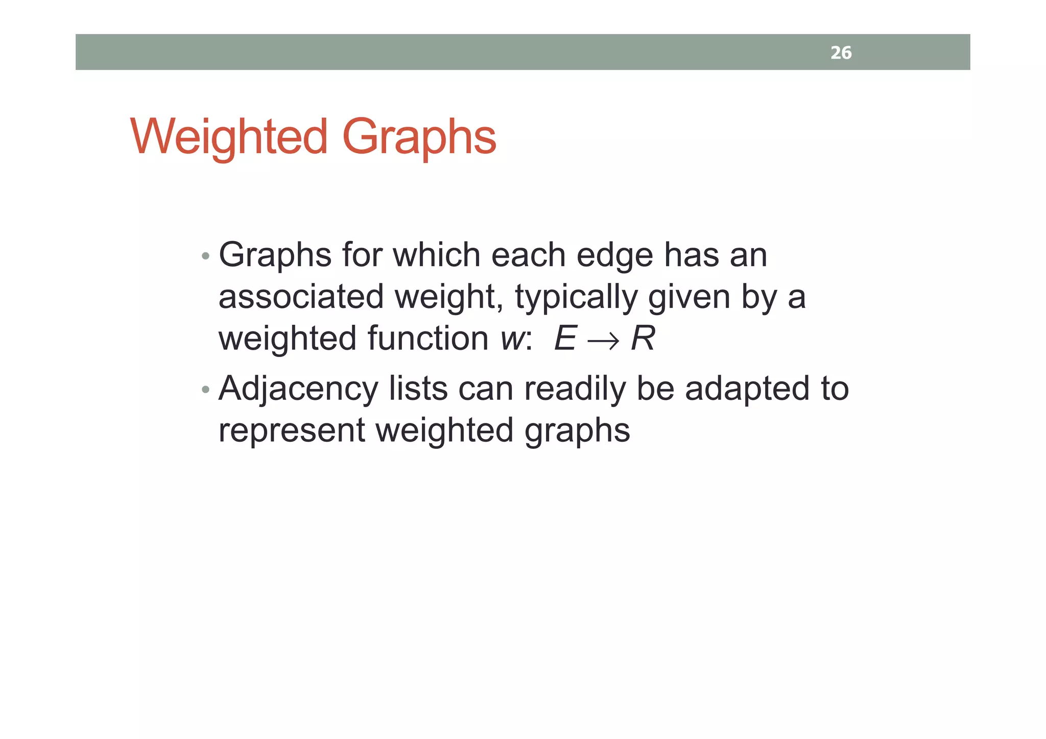 Weighted Graphs
• Graphs for which each edge has an
associated weight, typically given by a
weighted function w: E → R
• Adjacency lists can readily be adapted to
represent weighted graphs
26
 