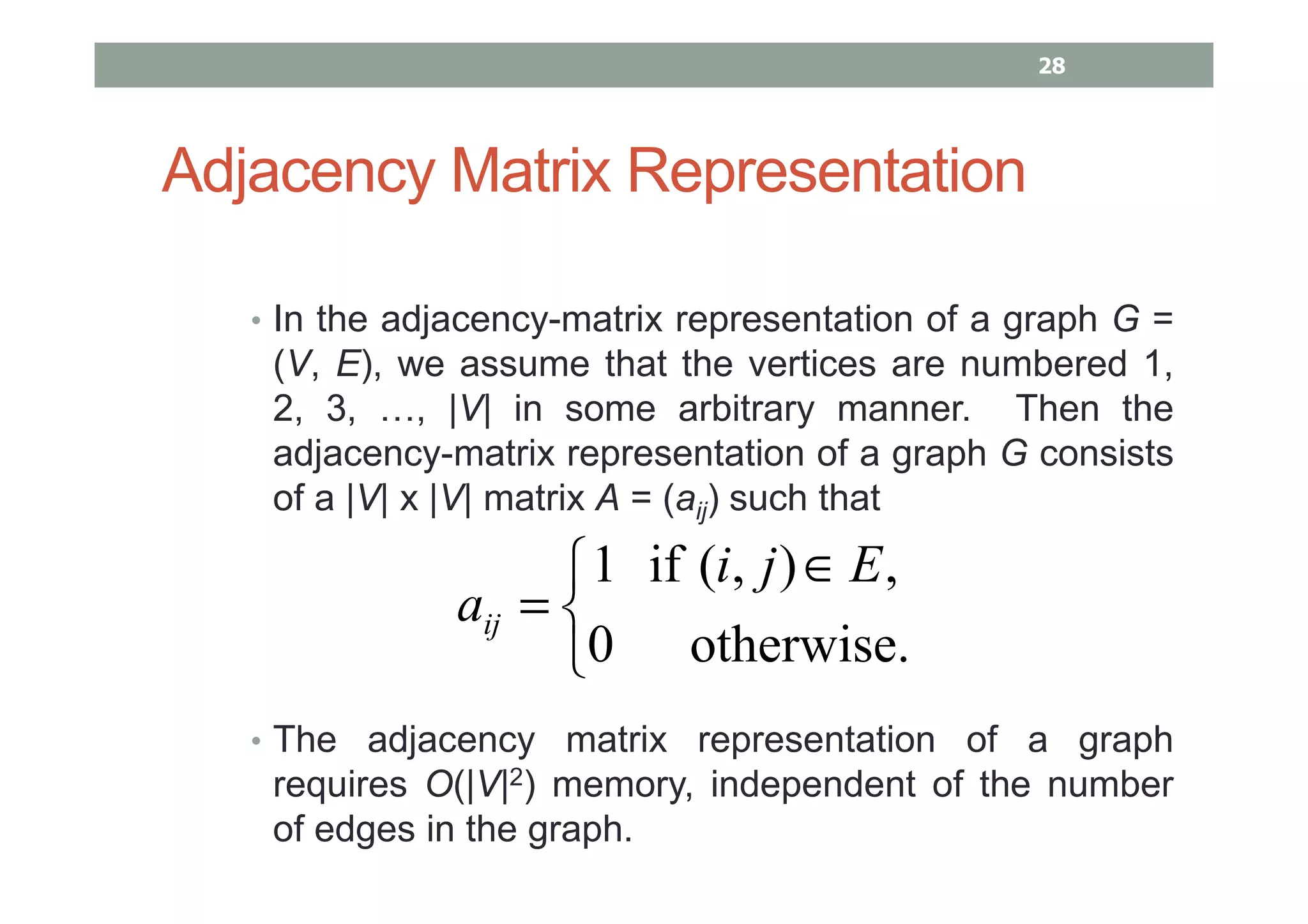 Adjacency Matrix Representation
• In the adjacency-matrix representation of a graph G =
(V, E), we assume that the vertices are numbered 1,
2, 3, …, |V| in some arbitrary manner. Then the
adjacency-matrix representation of a graph G consists
of a |V| x |V| matrix A = (aij) such that
• The adjacency matrix representation of a graph
requires O(|V|2) memory, independent of the number
of edges in the graph.


 ∈
=
otherwise.0
,),(if1 Eji
aij
28
 