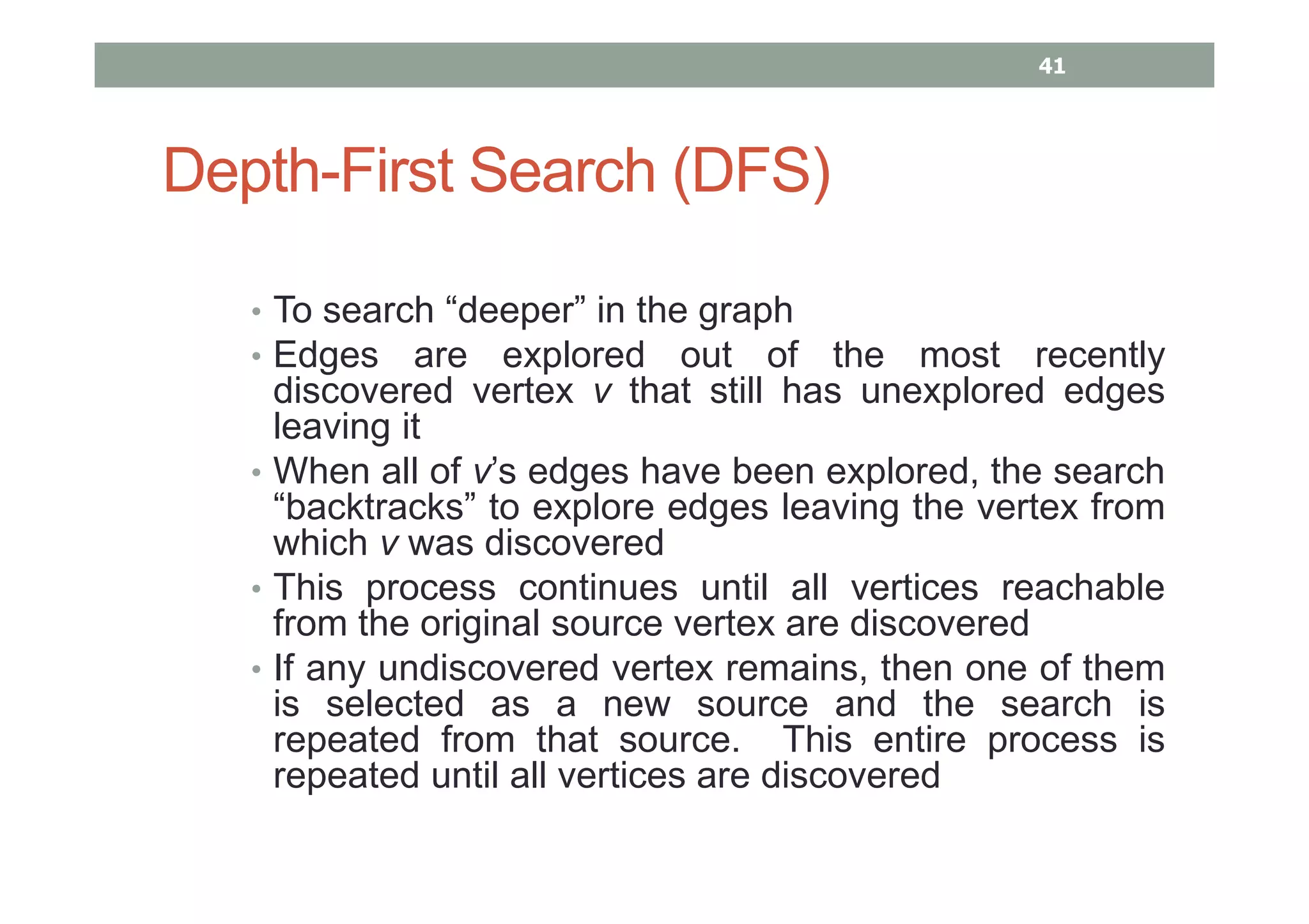 Depth-First Search (DFS)
• To search “deeper” in the graph
• Edges are explored out of the most recently
discovered vertex v that still has unexplored edges
leaving it
• When all of v’s edges have been explored, the search
“backtracks” to explore edges leaving the vertex from
which v was discovered
• This process continues until all vertices reachable
from the original source vertex are discovered
• If any undiscovered vertex remains, then one of them
is selected as a new source and the search is
repeated from that source. This entire process is
repeated until all vertices are discovered
41
 