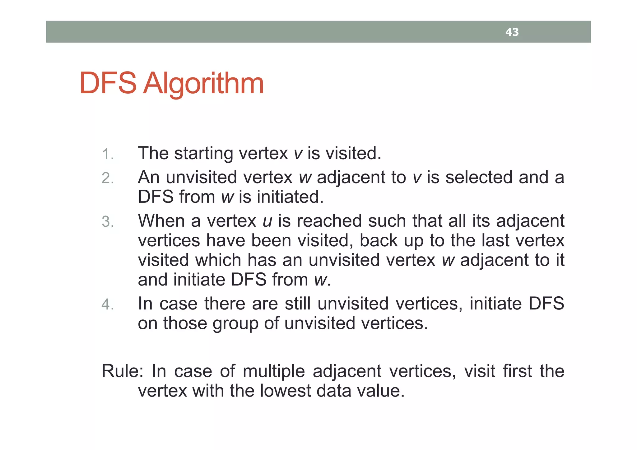 DFS Algorithm
1. The starting vertex v is visited.
2. An unvisited vertex w adjacent to v is selected and a
DFS from w is initiated.
3. When a vertex u is reached such that all its adjacent
vertices have been visited, back up to the last vertex
visited which has an unvisited vertex w adjacent to it
and initiate DFS from w.
4. In case there are still unvisited vertices, initiate DFS
on those group of unvisited vertices.
Rule: In case of multiple adjacent vertices, visit first the
vertex with the lowest data value.
43
 