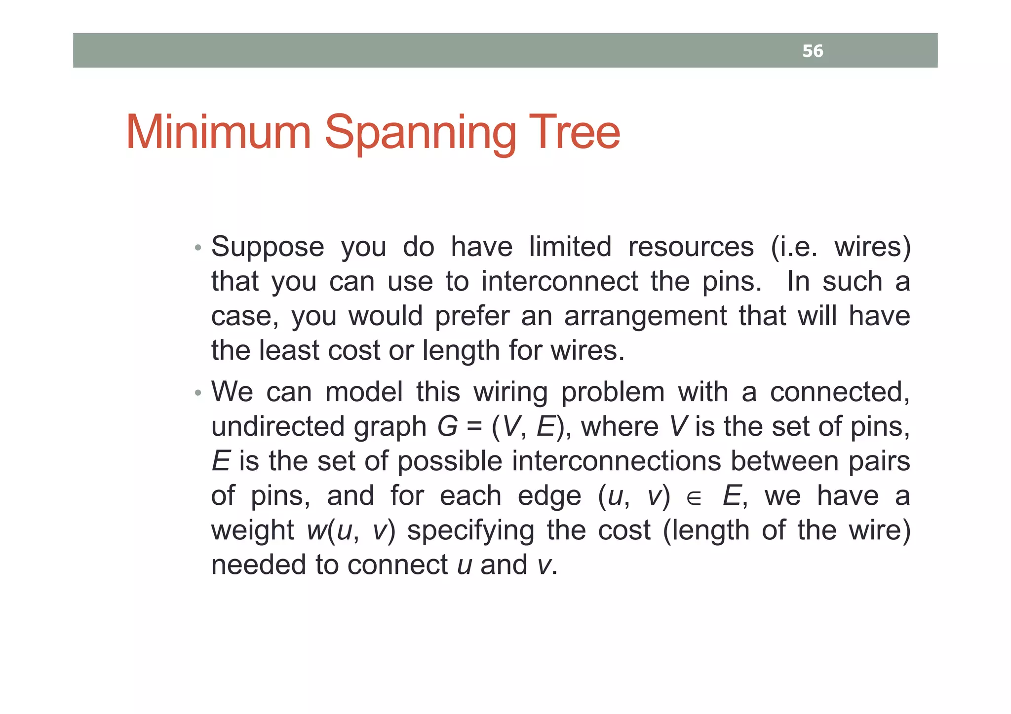 Minimum Spanning Tree
• Suppose you do have limited resources (i.e. wires)
that you can use to interconnect the pins. In such a
case, you would prefer an arrangement that will have
the least cost or length for wires.
• We can model this wiring problem with a connected,
undirected graph G = (V, E), where V is the set of pins,
E is the set of possible interconnections between pairs
of pins, and for each edge (u, v) ∈ E, we have a
weight w(u, v) specifying the cost (length of the wire)
needed to connect u and v.
56
 