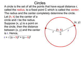 r
The radius and the center completely determine the circle.
Circles
(x, y)
Let (h, k) be the center of a
circle and r be the radius.
Suppose (x, y) is a point on
the circle, then the distance
between (x, y) and the center
is r. Hence,
(h, k)
r =  (x – h)2 + (y – k)2
A circle is the set of all the points that have equal distance r,
called the radius, to a fixed point C which is called the center.
r
C
 