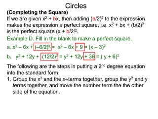 (Completing the Square)
If we are given x2 + bx, then adding (b/2)2 to the expression
makes the expression a perfect square, i.e. x2 + bx + (b/2)2
is the perfect square (x + b/2)2.
Circles
Example D. Fill in the blank to make a perfect square.
a. x2 – 6x + (–6/2)2 = x2 – 6x + 9 = (x – 3)2
b. y2 + 12y + (12/2)2 = y2 + 12y + 36 = ( y + 6)2
The following are the steps in putting a 2nd degree equation
into the standard form.
1. Group the x2 and the x–terms together, group the y2 and y
terms together, and move the number term the the other
side of the equation.
 