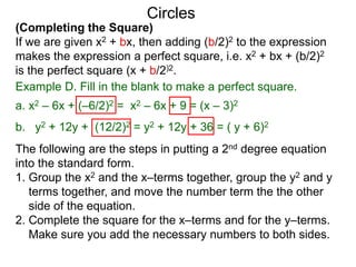 (Completing the Square)
If we are given x2 + bx, then adding (b/2)2 to the expression
makes the expression a perfect square, i.e. x2 + bx + (b/2)2
is the perfect square (x + b/2)2.
Circles
Example D. Fill in the blank to make a perfect square.
a. x2 – 6x + (–6/2)2 = x2 – 6x + 9 = (x – 3)2
b. y2 + 12y + (12/2)2 = y2 + 12y + 36 = ( y + 6)2
The following are the steps in putting a 2nd degree equation
into the standard form.
1. Group the x2 and the x–terms together, group the y2 and y
terms together, and move the number term the the other
side of the equation.
2. Complete the square for the x–terms and for the y–terms.
Make sure you add the necessary numbers to both sides.
 