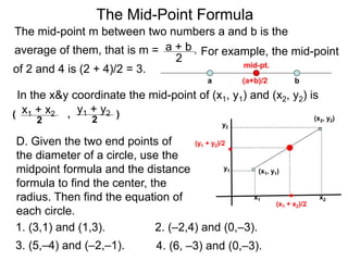 The Mid-Point Formula
The mid-point m between two numbers a and b is the
average of them, that is m = .a + b
2
For example, the mid-point
a b(a+b)/2
mid-pt.
In the x&y coordinate the mid-point of (x1, y1) and (x2, y2) is
x1 + x2
2
,( y1 + y2
2
)
(x1, y1)
(x2, y2)
x1
y1
y2
x2
(x1 + x2)/2
(y1 + y2)/2
of 2 and 4 is (2 + 4)/2 = 3.
D. Given the two end points of
the diameter of a circle, use the
midpoint formula and the distance
formula to find the center, the
radius. Then find the equation of
each circle.
1. (3,1) and (1,3). 2. (–2,4) and (0,–3).
4. (6, –3) and (0,–3).3. (5,–4) and (–2,–1).
 