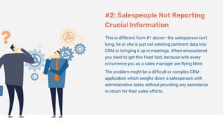 #2: Salespeople Not Reporting
Crucial Information
This is different from #1 above—the salesperson isn’t
lying, he or she is just not entering pertinent data into
CRM or bringing it up in meetings. When encountered
you need to get this fixed fast, because with every
occurrence you as a sales manager are flying blind.
The problem might be a difficult or complex CRM
application which weighs down a salesperson with
administrative tasks without providing any assistance
in return for their sales efforts.
 