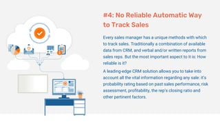 #4: No Reliable Automatic Way
to Track Sales
Every sales manager has a unique methods with which
to track sales. Traditionally a combination of available
data from CRM, and verbal and/or written reports from
sales reps. But the most important aspect to it is: How
reliable is it?
A leading-edge CRM solution allows you to take into
account all the vital information regarding any sale: it’s
probability rating based on past sales performance, risk
assessment, profitability, the rep’s closing ratio and
other pertinent factors.
 