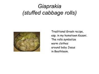 Giaprakia
(stuffed cabbage rolls)
Traditional Greek recipe,
esp. in my hometown Kozani.
The rolls symbolize
warm clothes
around baby Jesus
in Beethleem.
 