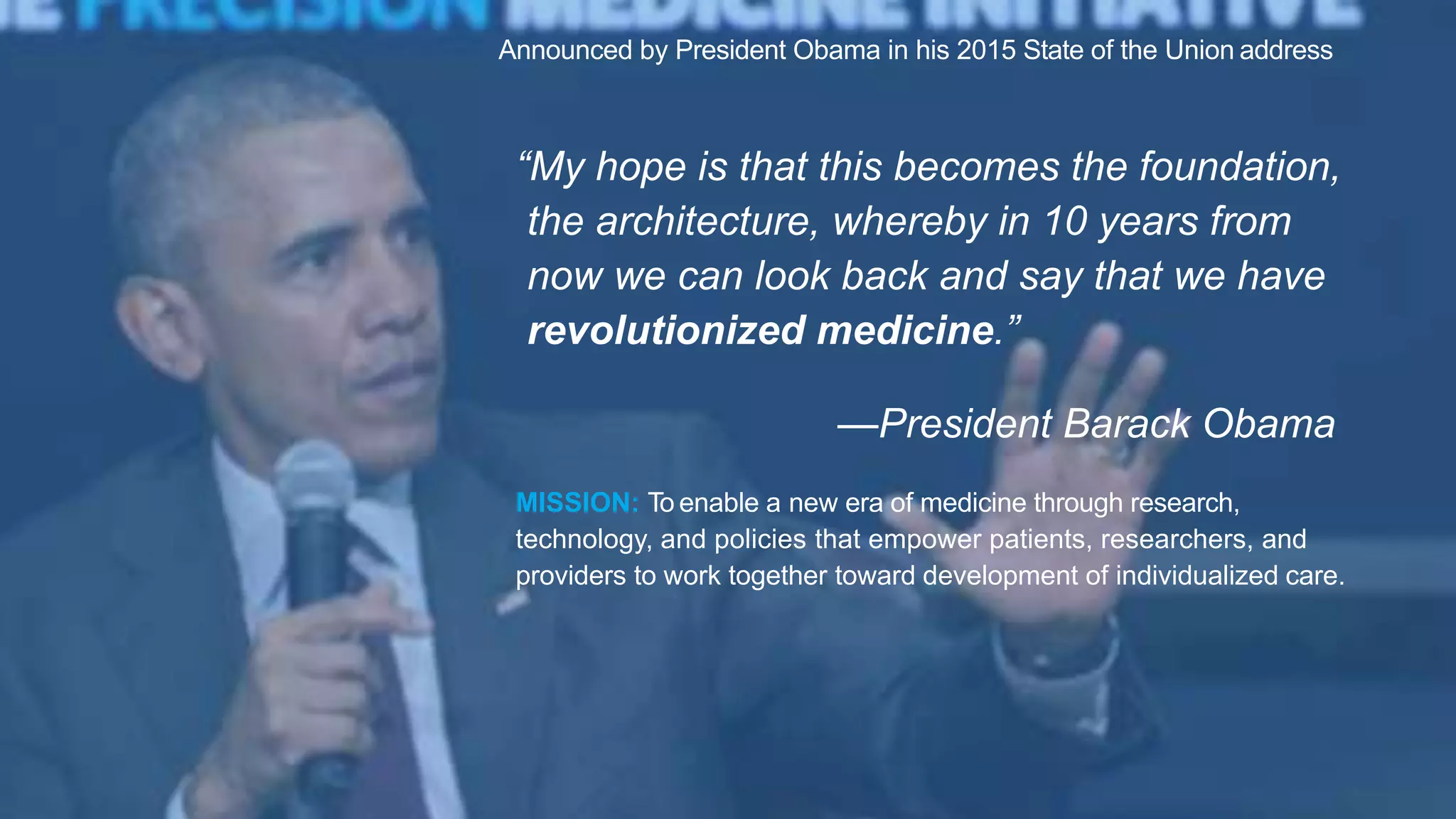 “My hope is that this becomes the foundation,
the architecture, whereby in 10 years from
now we can look back and say that we have
revolutionized medicine.”
—President Barack Obama
Announced by President Obama in his 2015 State of the Union address
MISSION: To enable a new era of medicine through research,
technology, and policies that empower patients, researchers, and
providers to work together toward development of individualized care.
 