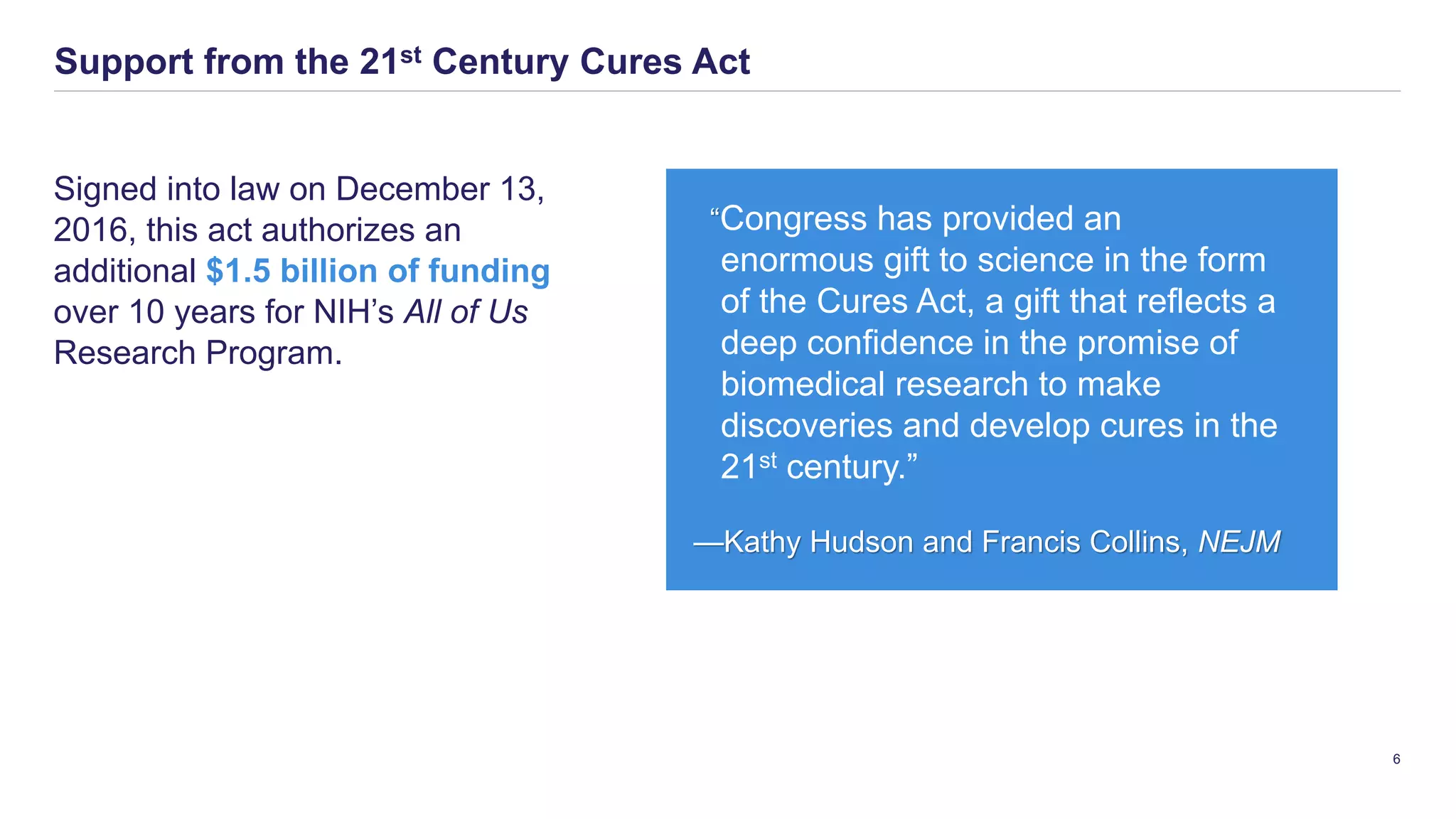 Signed into law on December 13,
2016, this act authorizes an
additional $1.5 billion of funding
over 10 years for NIH’s All of Us
Research Program.
Support from the 21st Century Cures Act
6
“Congress has provided an
enormous gift to science in the form
of the Cures Act, a gift that reflects a
deep confidence in the promise of
biomedical research to make
discoveries and develop cures in the
21st century.”
—Kathy Hudson and Francis Collins, NEJM
 