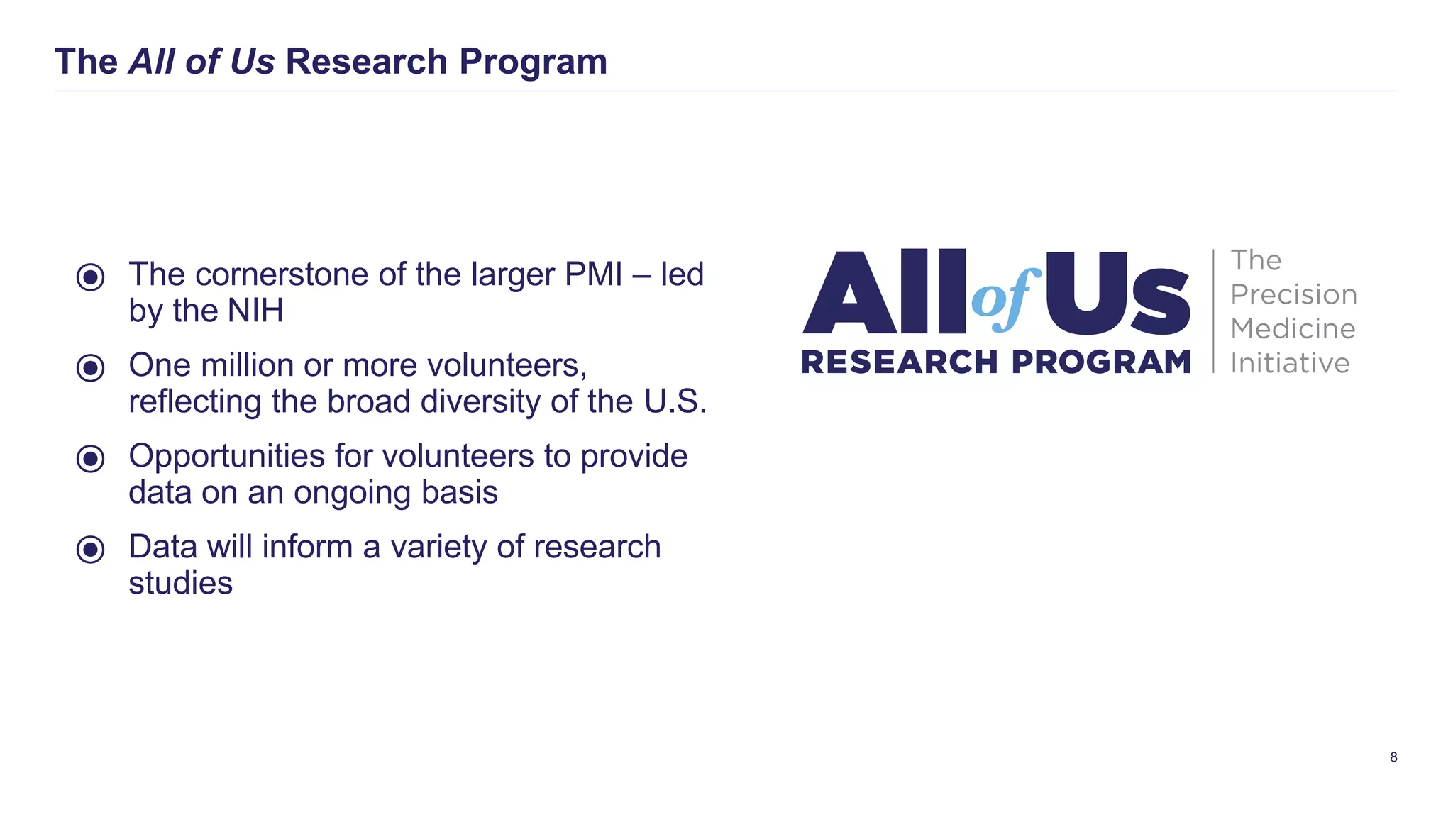 The All of Us Research Program
8
⦿ The cornerstone of the larger PMI – led
by the NIH
⦿ One million or more volunteers,
reﬂecting the broad diversity of the U.S.
⦿ Opportunities for volunteers to provide
data on an ongoing basis
⦿ Data will inform a variety of research
studies
 