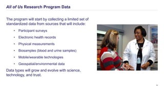 All of Us Research Program Data
10
The program will start by collecting a limited set of
standardized data from sources that will include:
• Participant surveys
• Electronic health records
• Physical measurements
• Biosamples (blood and urine samples)
• Mobile/wearable technologies
• Geospatial/environmental data
Data types will grow and evolve with science,
technology, and trust.
 