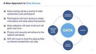 A New Approach to Data Access
11
⦿ Data sharing will be a priority to both
researchers and participants
⦿ Participants will have access to study
information and data about themselves
⦿ Data collection will start small and will
grow over time
⦿ Privacy and security will adhere to the
highest standards
⦿ NIH will invest to level the playing field
so diverse researchers can play
 