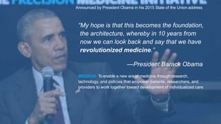 “My hope is that this becomes the foundation,
the architecture, whereby in 10 years from
now we can look back and say that we have
revolutionized medicine.”
—President Barack Obama
Announced by President Obama in his 2015 State of the Union address
MISSION: To enable a new era of medicine through research,
technology, and policies that empower patients, researchers, and
providers to work together toward development of individualized care.
 