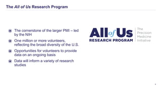 The All of Us Research Program
8
⦿ The cornerstone of the larger PMI – led
by the NIH
⦿ One million or more volunteers,
reﬂecting the broad diversity of the U.S.
⦿ Opportunities for volunteers to provide
data on an ongoing basis
⦿ Data will inform a variety of research
studies
 
