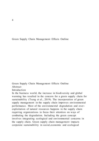 4
Green Supply Chain Management Effects Outline
Green Supply Chain Management Effects Outline
Abstract
Introduction
In the business world, the increase in biodiversity and global
warming has resulted in the concern for a green supply chain for
sustainability (Tseng et al., 2019). The incorporation of green
supply management in the supply chain improves environmental
performance. Most of the environmental degradation and over -
exploitation of natural resources happens in the supply chain
requiring organizations to focus their attention on ways of
combating the degradation. Including the green concept
involves integrating ecological and environmental concerns in
the supply chain. Green supply chain management impacts
corporate sustainability in social,economic and ecological
 
