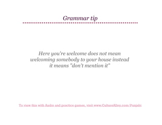 Grammar tip

Here you're welcome does not mean
welcoming somebody to your house instead
it means "don't mention it"

To view this with Audio and practice games, visit www.CultureAlley.com/Punjabi

 