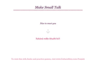 Make Small Talk

Nice to meet you

Tuhānū milke khuśhī hō'ī

To view this with Audio and practice games, visit www.CultureAlley.com/Punjabi

 