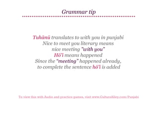 Grammar tip

Tuhānū translates to with you in punjabi
Nice to meet you literary means
nice meeting "with you”
Hō'ī means happened
Since the “meeting” happened already,
to complete the sentence hō'ī is added

To view this with Audio and practice games, visit www.CultureAlley.com/Punjabi

 