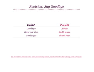 Revision: Say Goodbye

English

Punjabi

Good bye

Alvidā

Good morning

śhubh savēr

Good night

śhubh rāat

To view this with Audio and practice games, visit www.CultureAlley.com/Punjabi

 