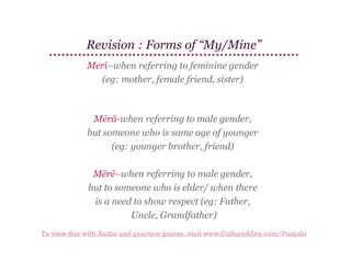 Revision : Forms of “My/Mine”
Merī–when referring to feminine gender
(eg: mother, female friend, sister)

Mērā-when referring to male gender,
but someone who is same age of younger
(eg: younger brother, friend)
Mērē–when referring to male gender,
but to someone who is elder/ when there
is a need to show respect (eg: Father,
Uncle, Grandfather)
To view this with Audio and practice games, visit www.CultureAlley.com/Punjabi

 