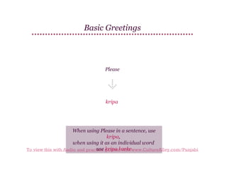 Basic Greetings

Please

kripa

When using Please in a sentence, use
kripa,
when using it as an individual word
use kripa karke
To view this with Audio and practice games, visit www.CultureAlley.com/Punjabi

 