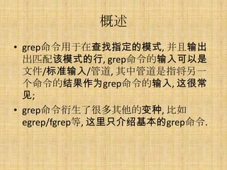 概述
• grep命令用于在查找指定的模式, 并且输出
  出匹配该模式的行, grep命令的输入可以是
  文件/标准输入/管道, 其中管道是指将另一
  个命令的结果作为grep命令的输入, 这很常
  见;
• grep命令衍生了很多其他的变种, 比如
  egrep/fgrep等, 这里只介绍基本的grep命令.
 