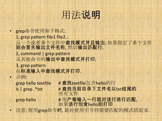 用法说明
• grep命令使用如下格式:
  1, grep pattern file1 file2...
  从一个或者多个文件中查找模式并且输出; 如果指定了多个文件
  则会首先输出文件名称, 然后输出匹配行.
  2, command | grep pattern
  从其他命令的输出中查找模式并打印;
  3, grep pattern
  在标准输入中查找模式并打印.
• 示例:
  grep hello textfile # 查找textfile包含hello的行
  ls | grep .*txt        # 查找当前目录下文件名以txt结尾的
                         所有文件
  grep hello             # 用户每输入一行就对该行进行匹配,
                         如果该行包含hello则打印
• 注意: 使用grep命令时, 最好使用引号将需要匹配的模式括起来.
 