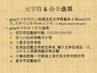 元字符 & 命令选项
• grep命令使用的正则表达式元字符基本上与vim的相
  同, 具体可以参考vim元字符《 3, Regular Expression.pptx 》
• grep命令有如下常用选项:
  -c 仅打印匹配的行数, 不打印行的内容
  -i 模式匹配时忽略大小写
  -h 不显示文件名称
  -l 仅列出匹配文件的文件名, 每个文件仅列出一次,
      文件名之间使用换行符分隔
  -n 在输出的每一行前加上该行在文件中的行号
  -v 显示不匹配的行
 