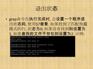 退出状态
• grep命令在执行完成时, 会设置一个程序退
  出状态码, 使用$?查看. 如果找到了匹配相应
  模式的行, 状态为0; 如果没有找到则设置为
  1, 如果查找的文件不存在则设置为2. 示例:
 